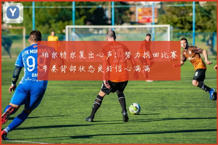 珀尔特尔复出心声：努力找回比赛节奏背部状态良好信心满满