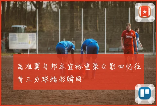 高准翼与邦本宜裕重聚合影回忆往昔三分球精彩瞬间