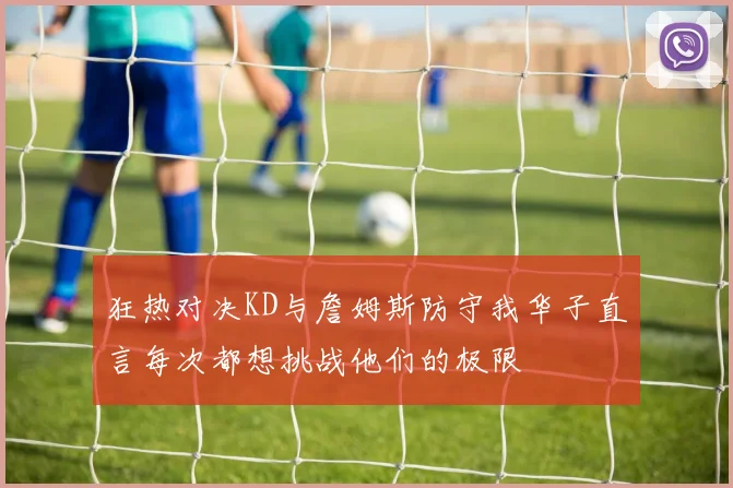狂热对决KD与詹姆斯防守我华子直言每次都想挑战他们的极限