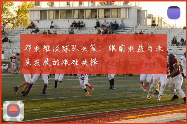 邓利维谈球队决策：眼前利益与未来发展的艰难抉择