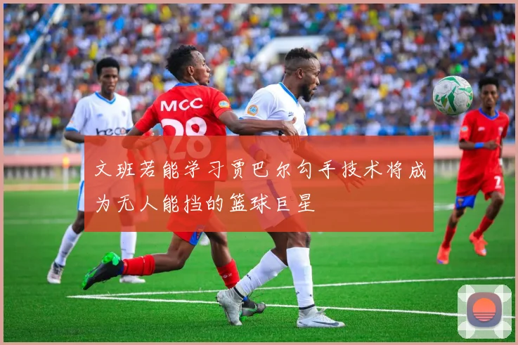 文班若能学习贾巴尔勾手技术将成为无人能挡的篮球巨星