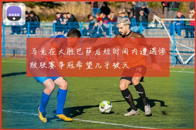 马竞在大胜巴萨后短时间内遭遇惨败联赛争冠希望几乎破灭