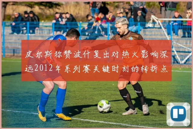 皮尔斯称赞波什复出对热火影响深远2012年系列赛关键时刻的转折点