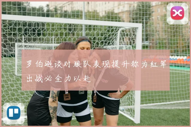 罗伯逊谈对狼队表现提升称为红军出战必全力以赴