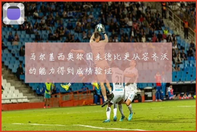马尔基西奥称国米德比更从容齐沃的能力得到成绩验证