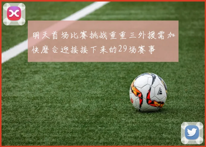 明天首场比赛挑战重重三外援需加快磨合迎接接下来的29场赛事