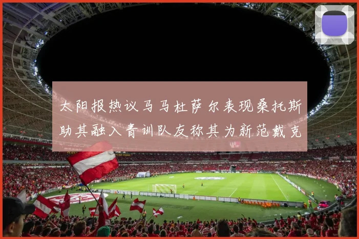 太阳报热议马马杜萨尔表现桑托斯助其融入青训队友称其为新范戴克