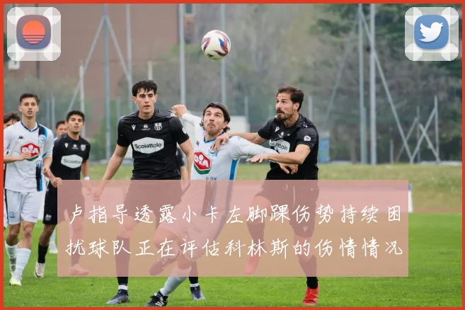 卢指导透露小卡左脚踝伤势持续困扰球队正在评估科林斯的伤情情况