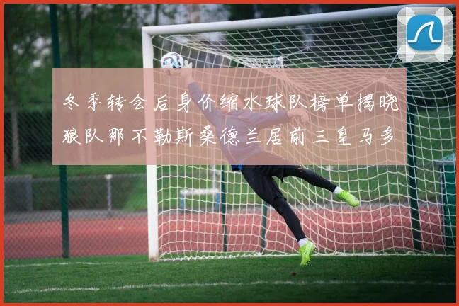 冬季转会后身价缩水球队榜单揭晓狼队那不勒斯桑德兰居前三皇马多特也在其中
