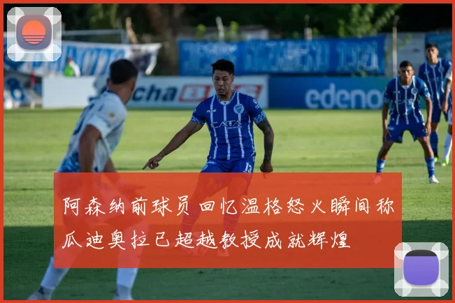 阿森纳前球员回忆温格怒火瞬间称瓜迪奥拉已超越教授成就辉煌
