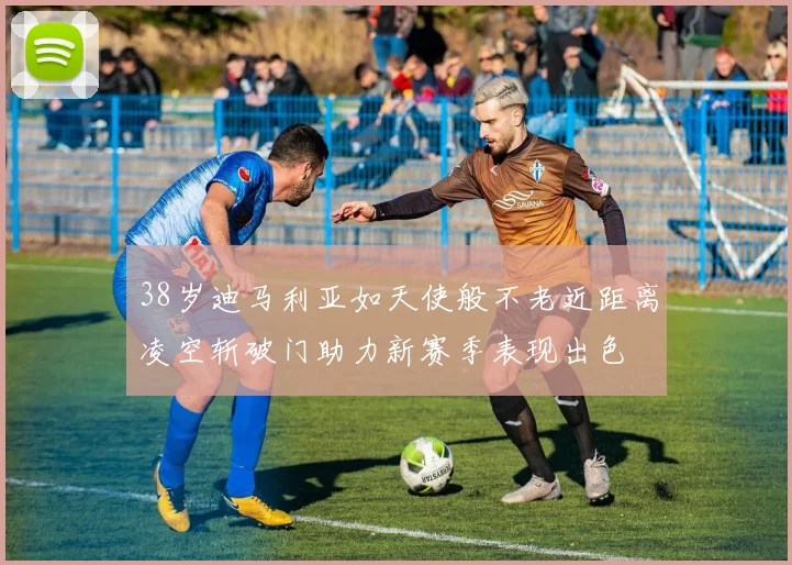 38岁迪马利亚如天使般不老近距离凌空斩破门助力新赛季表现出色