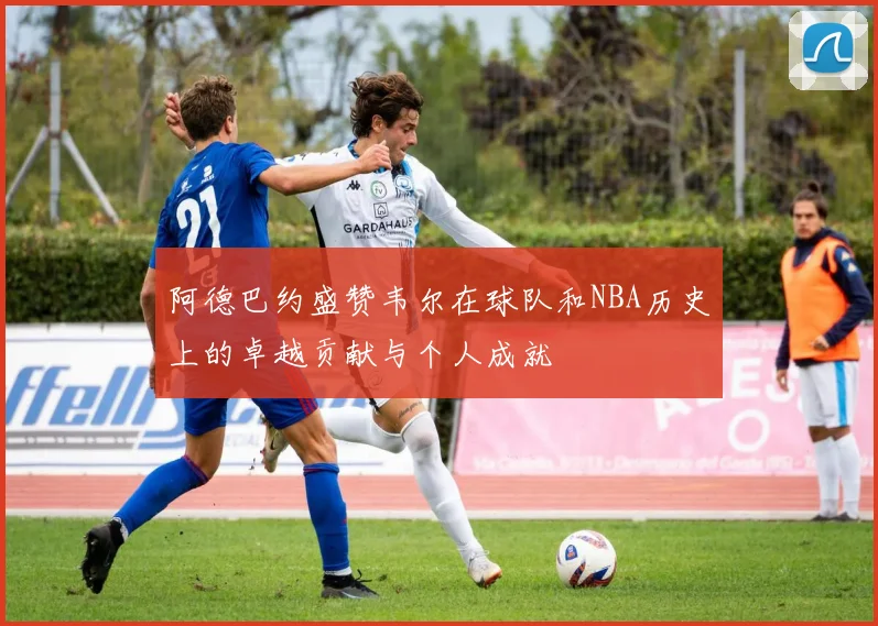 阿德巴约盛赞韦尔在球队和NBA历史上的卓越贡献与个人成就